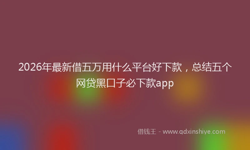 2026年最新借五万用什么平台好下款，总结五个网贷黑口子必下款app