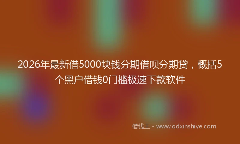 2026年最新借5000块钱分期借呗分期贷，概括5个黑户借钱0门槛极速下款软件