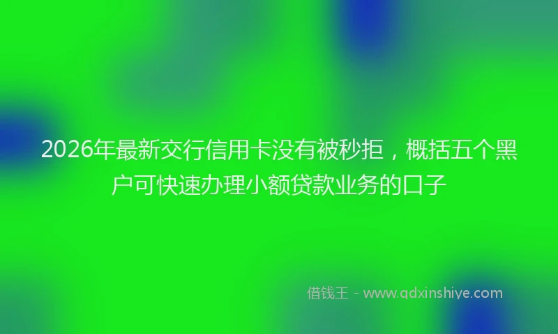 2026年最新交行信用卡没有被秒拒，概括五个黑户可快速办理小额贷款业务的口子