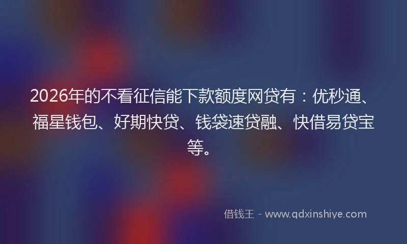 2026年的不看征信能下款额度网贷有：优秒通、福星钱包、好期快贷、钱袋速贷融、快借易贷宝等。