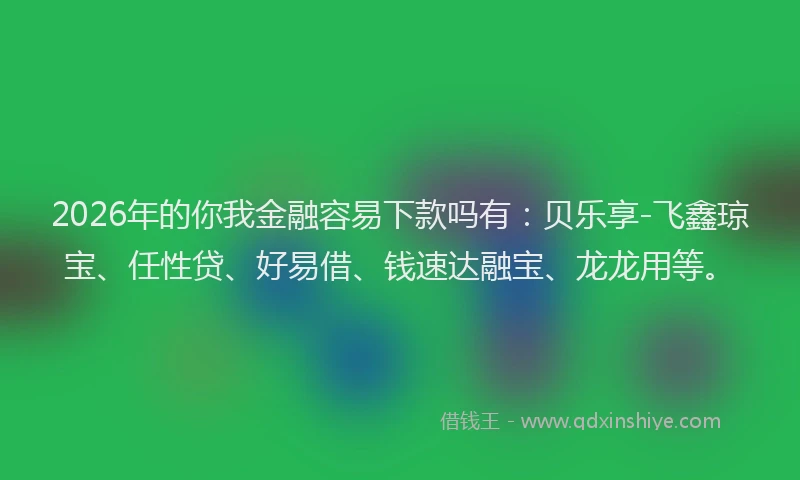 2026年的你我金融容易下款吗有:贝乐享-飞鑫琼宝、任性贷、好易借、钱速达融宝、龙龙用等。