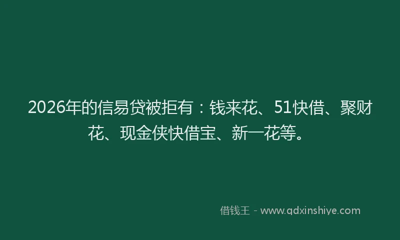 2026年的信易贷被拒有：钱来花、51快借、聚财花、现金侠快借宝、新一花等。