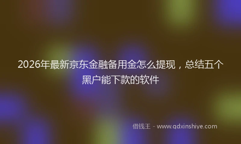2026年最新京东金融备用金怎么提现，总结五个黑户能下款的软件