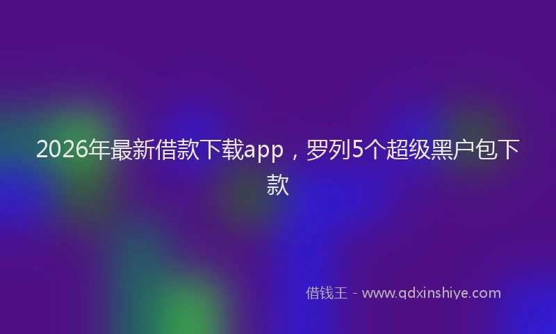 2026年最新借款下载app，罗列5个超级黑户包下款