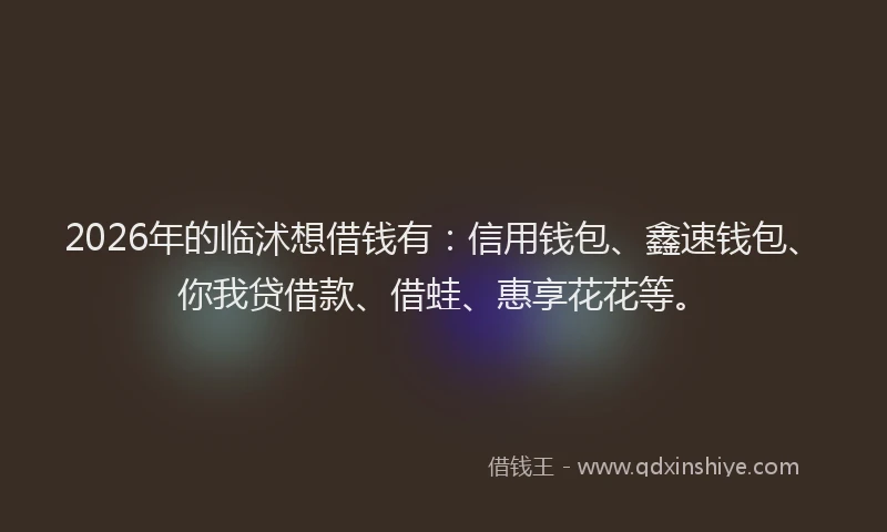 2026年的临沭想借钱有：信用钱包、鑫速钱包、你我贷借款、借蛙、惠享花花等。