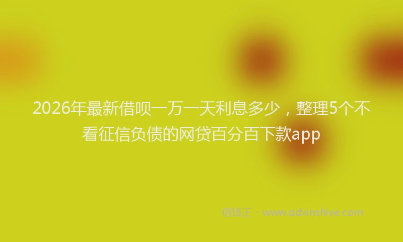 2026年最新借呗一万一天利息多少，整理5个不看征信负债的网贷百分百下款app