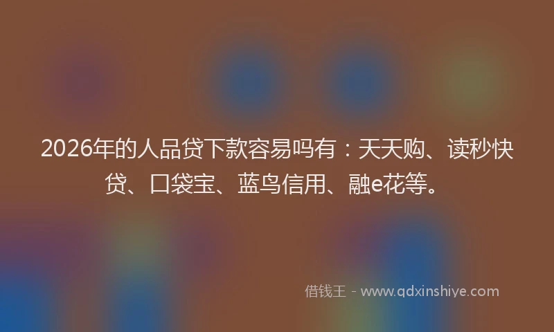 2026年的人品贷下款容易吗有:天天购、读秒快贷、口袋宝、蓝鸟信用、融e花等。
