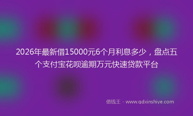 2026年最新借15000元6个月利息多少，盘点五个支付宝花呗逾期万元快速贷款平台