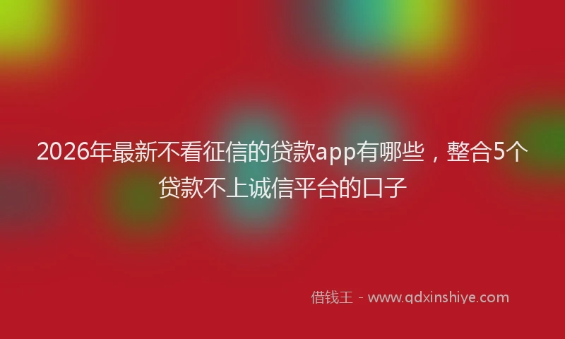 2026年最新不看征信的贷款app有哪些，整合5个贷款不上诚信平台的口子