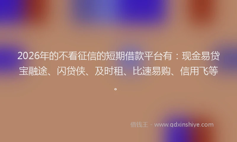 2026年的不看征信的短期借款平台有:现金易贷宝融途、闪贷侠、及时租、比速易购、信用飞等。