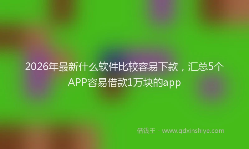 2026年最新什么软件比较容易下款，汇总5个APP容易借款1万块的app