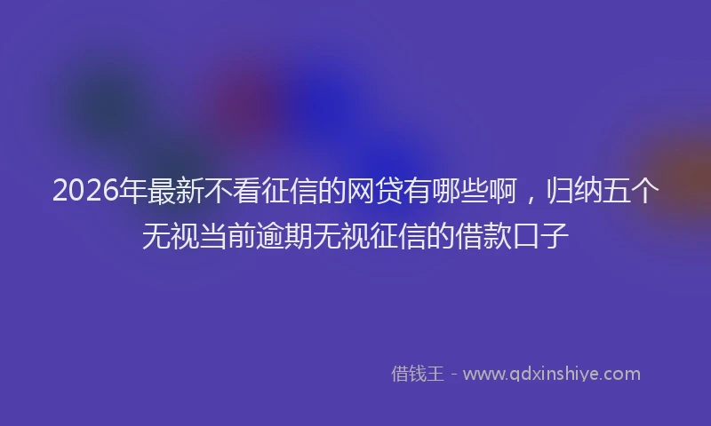 2026年最新不看征信的网贷有哪些啊，归纳五个无视当前逾期无视征信的借款口子