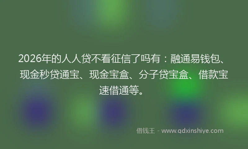 2026年的人人贷不看征信了吗有:融通易钱包、现金秒贷通宝、现金宝盒、分子贷宝盒、借款宝速借通等。