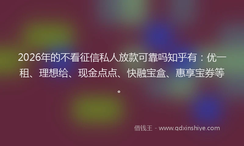2026年的不看征信私人放款可靠吗知乎有：优一租、理想给、现金点点、快融宝盒、惠享宝券等。