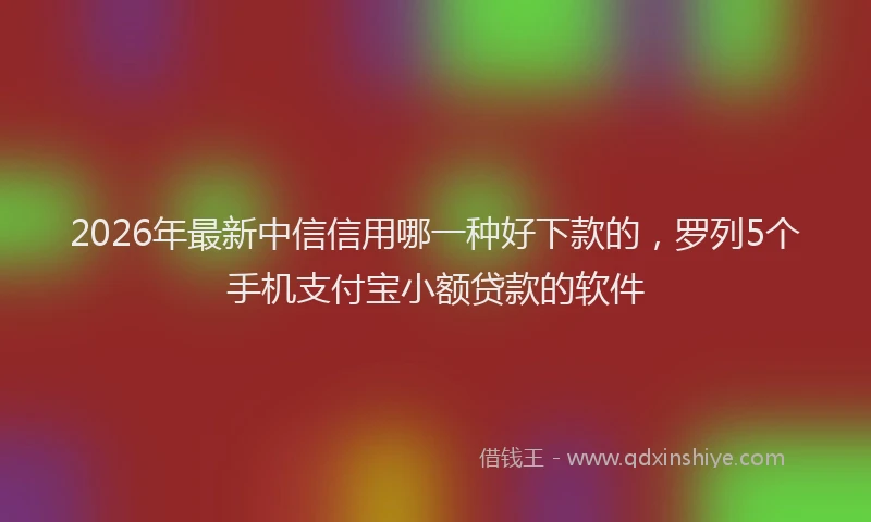 2026年最新中信信用哪一种好下款的，罗列5个手机支付宝小额贷款的软件
