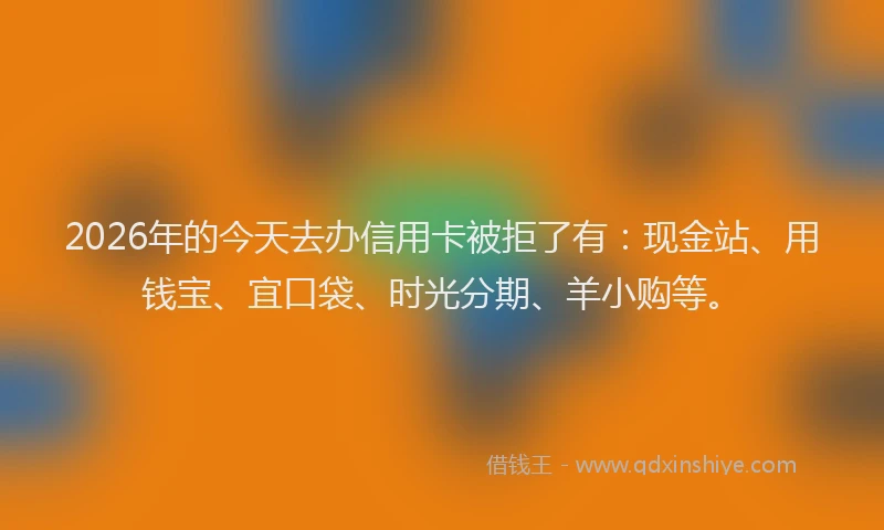 2026年的今天去办信用卡被拒了有:现金站、用钱宝、宜口袋、时光分期、羊小购等。