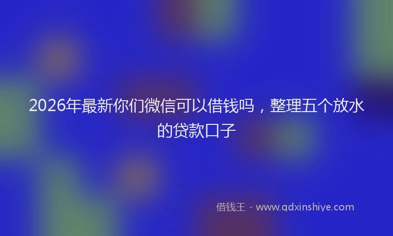 2026年最新你们微信可以借钱吗，整理五个放水的贷款口子