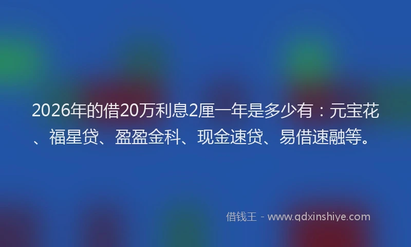 2026年的借20万利息2厘一年是多少有：元宝花、福星贷、盈盈金科、现金速贷、易借速融等。
