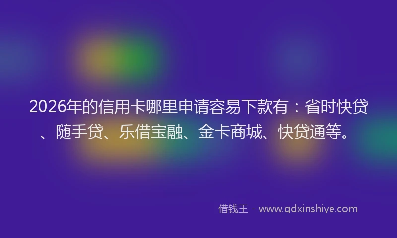 2026年的信用卡哪里申请容易下款有：省时快贷、随手贷、乐借宝融、金卡商城、快贷通等。