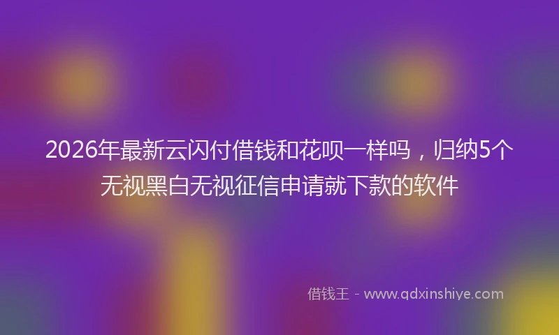 2026年最新云闪付借钱和花呗一样吗,归纳5个无视黑白无视征信申请就下款的软件