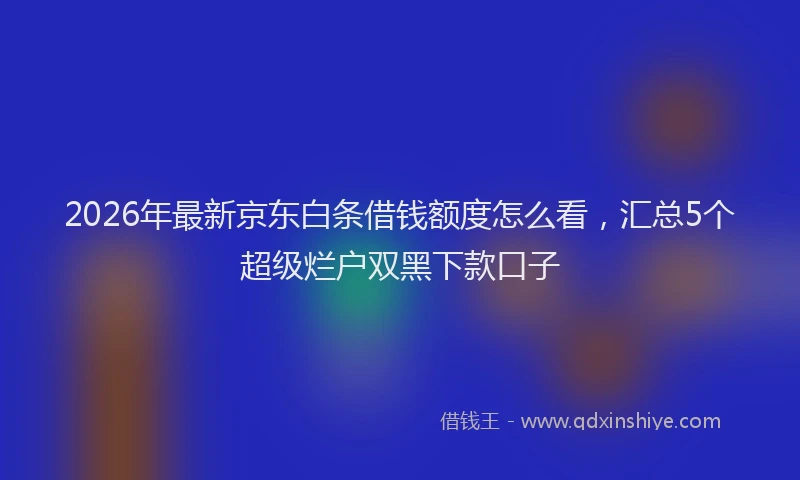 2026年最新京东白条借钱额度怎么看,汇总5个超级烂户双黑下款口子