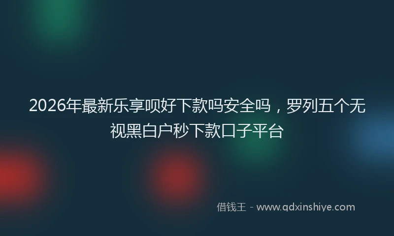 2026年最新乐享呗好下款吗安全吗，罗列五个无视黑白户秒下款口子平台