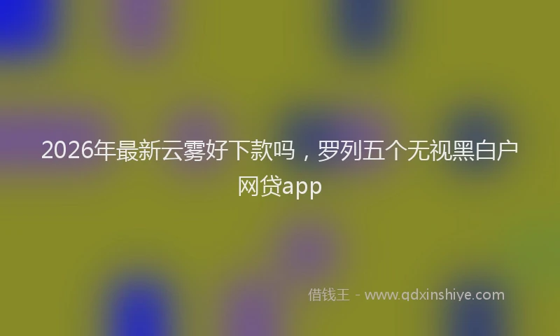 2026年最新云雾好下款吗，罗列五个无视黑白户网贷app