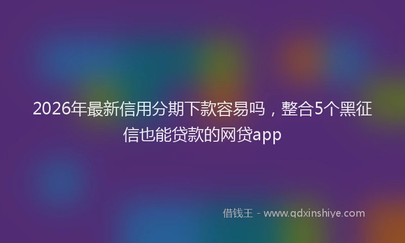 2026年最新信用分期下款容易吗,整合5个黑征信也能贷款的网贷app
