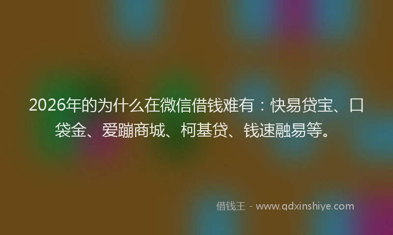 2026年的为什么在微信借钱难有：快易贷宝、口袋金、爱蹦商城、柯基贷、钱速融易等。