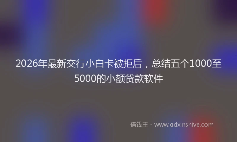 2026年最新交行小白卡被拒后，总结五个1000至5000的小额贷款软件