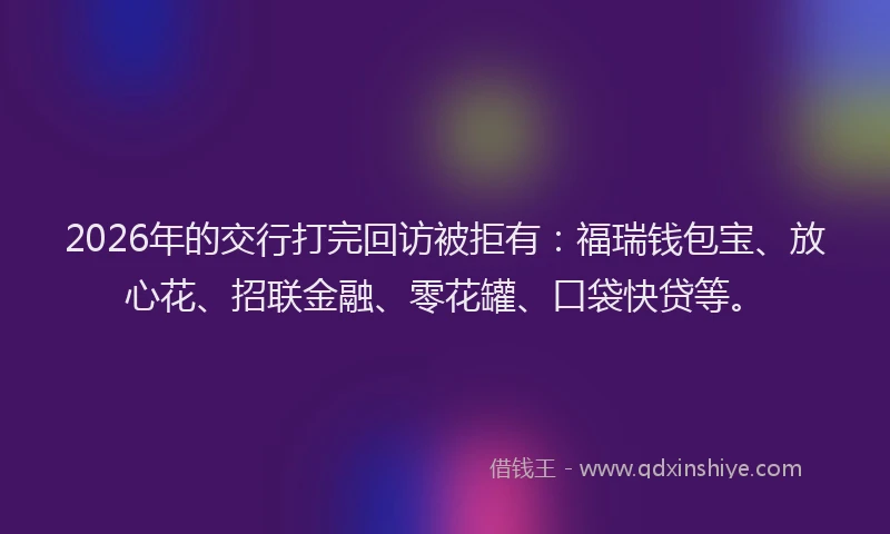 2026年的交行打完回访被拒有:福瑞钱包宝、放心花、招联金融、零花罐、口袋快贷等。