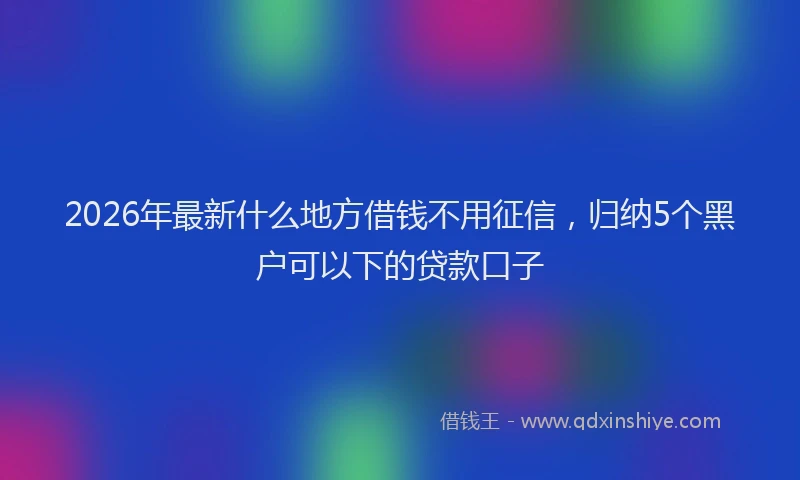 2026年最新什么地方借钱不用征信，归纳5个黑户可以下的贷款口子