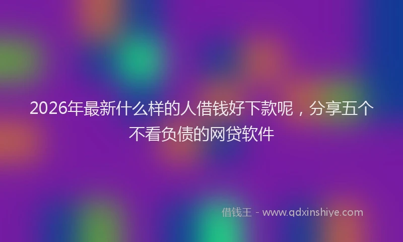 2026年最新什么样的人借钱好下款呢，分享五个不看负债的网贷软件