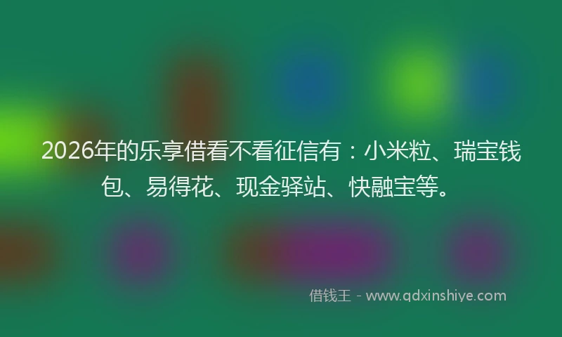 2026年的乐享借看不看征信有：小米粒、瑞宝钱包、易得花、现金驿站、快融宝等。