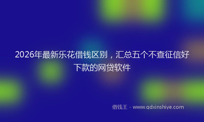 2026年最新乐花借钱区别,汇总五个不查征信好下款的网贷软件