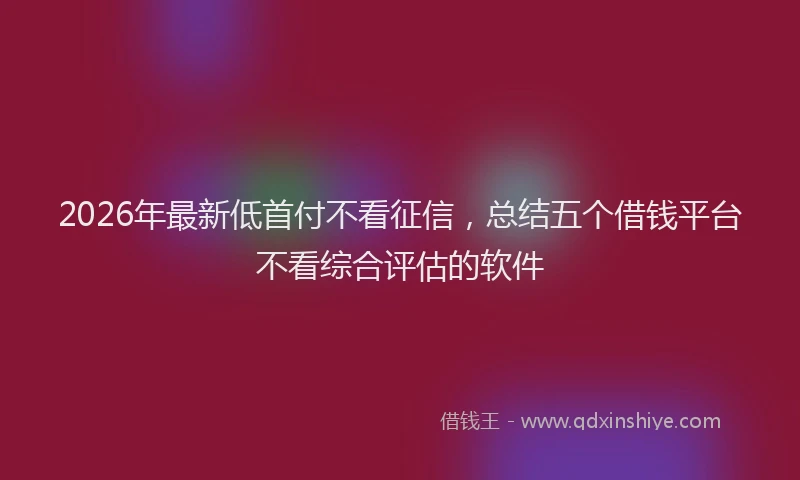 2026年最新低首付不看征信，总结五个借钱平台不看综合评估的软件