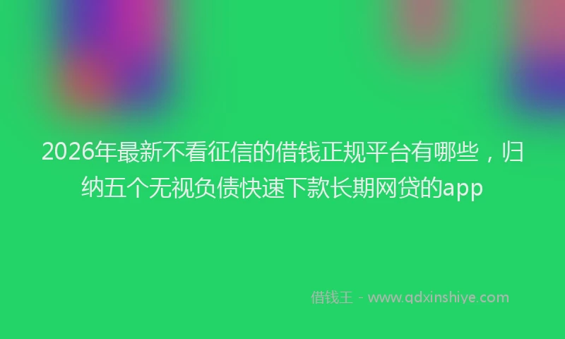 2026年最新不看征信的借钱正规平台有哪些，归纳五个无视负债快速下款长期网贷的app