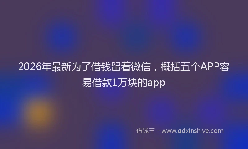 2026年最新为了借钱留着微信，概括五个APP容易借款1万块的app