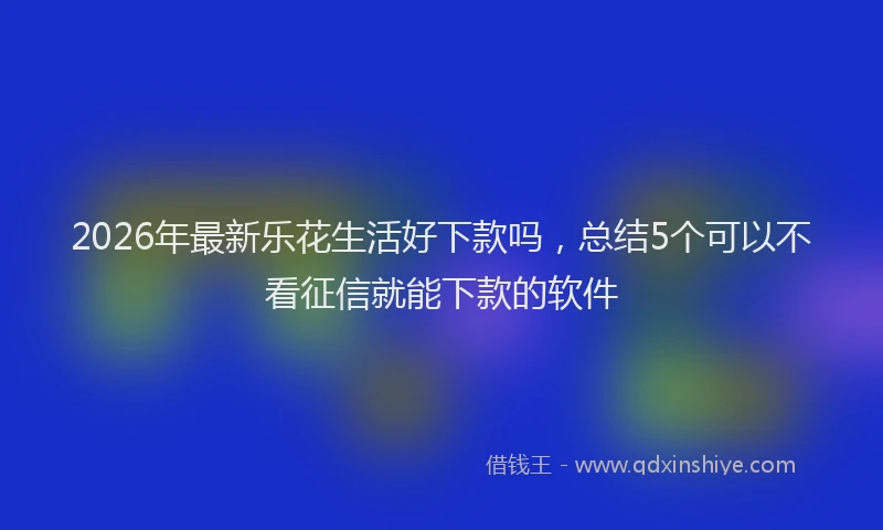 2026年最新乐花生活好下款吗，总结5个可以不看征信就能下款的软件