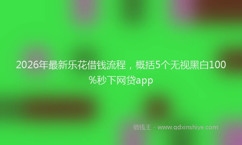 2026年最新乐花借钱流程,概括5个无视黑白100%秒下网贷app