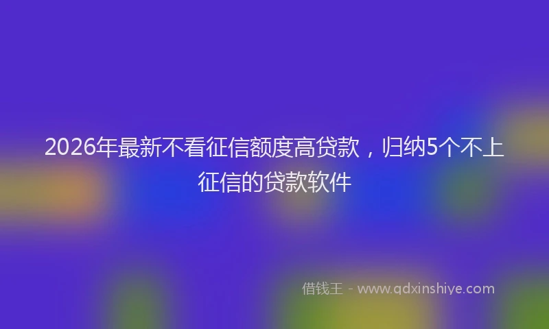 2026年最新不看征信额度高贷款，归纳5个不上征信的贷款软件