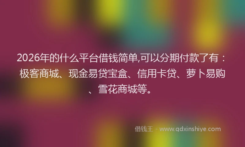 2026年的什么平台借钱简单,可以分期付款了有：极客商城、现金易贷宝盒、信用卡贷、萝卜易购、雪花商城等。