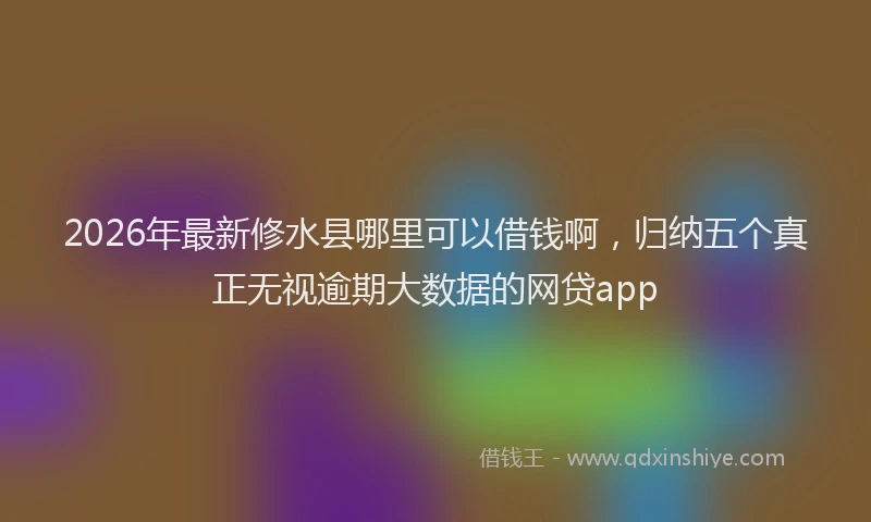 2026年最新修水县哪里可以借钱啊，归纳五个真正无视逾期大数据的网贷app
