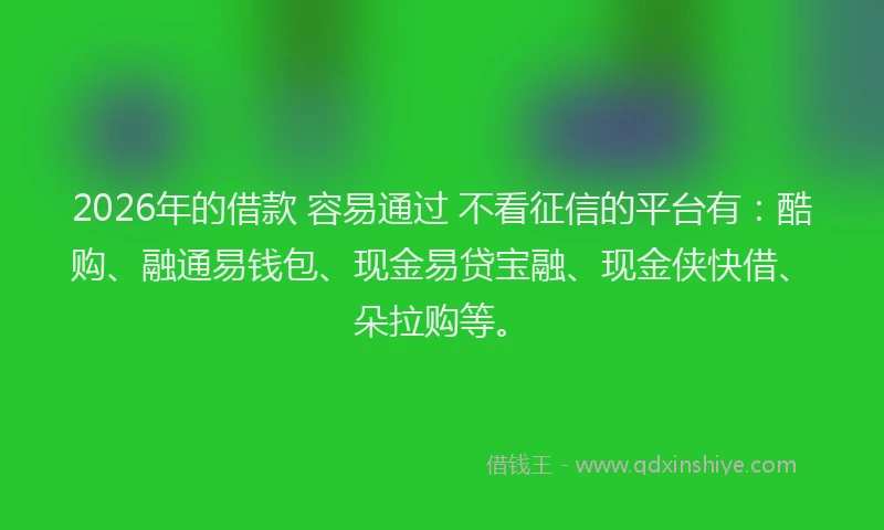 2026年的借款 容易通过 不看征信的平台有：酷购、融通易钱包、现金易贷宝融、现金侠快借、朵拉购等。