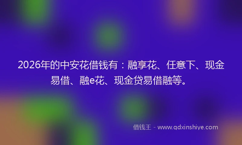 2026年的中安花借钱有：融享花、任意下、现金易借、融e花、现金贷易借融等。