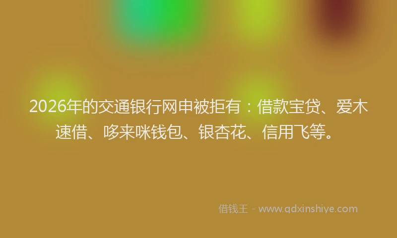 2026年的交通银行网申被拒有:借款宝贷、爱木速借、哆来咪钱包、银杏花、信用飞等。