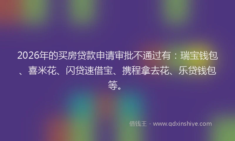 2026年的买房贷款申请审批不通过有：瑞宝钱包、喜米花、闪贷速借宝、携程拿去花、乐贷钱包等。