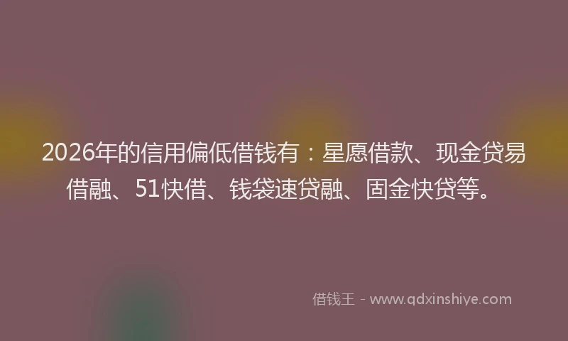 2026年的信用偏低借钱有：星愿借款、现金贷易借融、51快借、钱袋速贷融、固金快贷等。