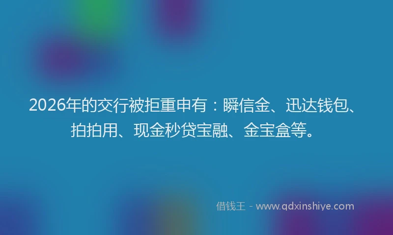 2026年的交行被拒重申有：瞬信金、迅达钱包、拍拍用、现金秒贷宝融、金宝盒等。