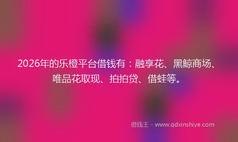 2026年的乐橙平台借钱有：融享花、黑鲸商场、唯品花取现、拍拍贷、借蛙等。